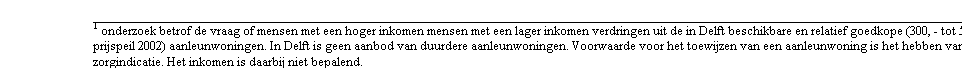 Tekstvak:   onderzoek betrof de vraag of mensen met een hoger inkomen mensen met een lager inkomen verdringen uit de in Delft beschikbare en relatief goedkope (300, - tot 500, - prijspeil 2002) aanleunwoningen. In Delft is geen aanbod van duurdere aanleunwoningen. Voorwaarde voor het toewijzen van een aanleunwoning is het hebben van een zorgindicatie. Het inkomen is daarbij niet bepalend.
