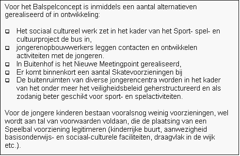 Tekstvak: Voor het Balspelconcept is inmiddels een aantal alternatieven gerealiseerd of in ontwikkeling: 

q	Het sociaal cultureel werk zet in het kader van het Sport- spel- en cultuurproject de bus in, 
q	jongerenopbouwwerkers leggen contacten en ontwikkelen activiteiten met de jongeren. 
q	In Buitenhof is het Nieuwe Meetingpoint gerealiseerd, 
q	Er komt binnenkort een aantal Skatevoorzieningen bij 
q	De buitenruimten van diverse jongerencentra worden in het kader van het onder meer het veiligheidsbeleid geherstructureerd en als zodanig beter geschikt voor sport- en spelactiviteiten.
 
Voor de jongere kinderen bestaan vooralsnog weinig voorzieningen, wel wordt aan tal van voorwaarden voldaan, die de plaatsing van een Speelbal voorziening legitimeren (kinderrijke buurt, aanwezigheid basisonderwijs- en sociaal-culturele faciliteiten, draagvlak in de wijk etc.).


