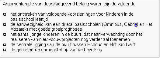 Tekstvak: Argumenten die van doorslaggevend belang waren zijn de volgende:

q	het ontbreken van voldoende voorzieningen voor kinderen in de basisschool leeftijd
q	de aanwezigheid van een drietal basisscholen (Omnibus, Gabril en Het Mozaek) met goede groeiprognoses
q	het aantal jonge kinderen in de buurt, dat naar verwachting door het realiseren van nieuwbouwprojecten nog verder zal toenemen
q	de centrale ligging van de buurt tussen Ecodus en Hof van Delft
q	de gemleerde samenstelling van de bevolking


