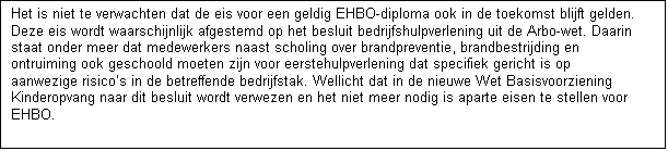 Tekstvak: Het is niet te verwachten dat de eis voor een geldig EHBO-diploma ook in de toekomst blijft gelden. Deze eis wordt waarschijnlijk afgestemd op het besluit bedrijfshulpverlening uit de Arbo-wet. Daarin staat onder meer dat medewerkers naast scholing over brandpreventie, brandbestrijding en ontruiming ook geschoold moeten zijn voor eerstehulpverlening dat specifiek gericht is op aanwezige risicos in de betreffende bedrijfstak. Wellicht dat in de nieuwe Wet Basisvoorziening Kinderopvang naar dit besluit wordt verwezen en het niet meer nodig is aparte eisen te stellen voor EHBO. 