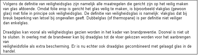 Tekstvak: Volgens de definitie van veiligheidsglas zijn namelijk alle maatregelen die gericht zijn op het veilig maken van glas afdoende. Omdat folie erop is gericht het glas veilig te maken, is bijvoorbeeld vlakglas (gewoon glas) met folie in principe ook veiligheidsglas. De definitie van veiligheidsglas is namelijk: vlakglas dat bij breuk beperking van letsel bij ongevallen geeft. Dubbelglas (of thermopane) is per definitie niet veiliger dan enkelglas.

Draadglas kan vooral als veiligheidsglas gezien worden in het kader van brandpreventie. Doorval is niet uit te sluiten. In overleg met de brandweer kan bij draadglas tot de vloer gekozen worden voor het aanbrengen van 
veiligheidsfolie als extra bescherming. Er is nu echter ook draadglas gecombineerd met gelaagd glas in de handel. 

te uit te sluiten.


