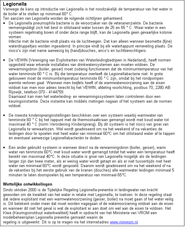 Tekstvak: Legionella
Vanwege de kans op introductie van Legionella is het noodzakelijk de temperatuur van het water in de boiler af te stellen op minimaal 60 C. 
Ten aanzien van Legionella worden de volgende richtlijnen gehanteerd.
	De Legionella pneumophila bacterie is de veroorzaker van de veteranenziekte. De bacterie vermenigvuldigt zich het best in stilstaand water tussen de 25 en 55  C. Waar water in een systeem regelmatig boven of onder deze range blijft, kan de Legionella geen gevaarlijke kolonie vormen. 
Infectie met de bacterie vindt plaats via de luchtwegen. Dat kan alleen wanneer besmette (fijne) waterdruppeltjes worden ingeademd. In principe vindt bij elk watertappunt verneveling plaats. De risicos zijn met name aanwezig bij (hand)douches, aircos en luchtbevochtigers.

	De VEWIN (Vereniging van Exploitanten van Waterleidingbedrijven in Nederland), heeft normen opgesteld waar erkende installaties van drinkwatersystemen aan moeten voldoen. De verwarmingsbron (boiler, geiser) moet zodanig functioneren dat de minimumtemperatuur van het water tenminste 60  C is. Bij die temperatuur overleeft de Legionellabacterie niet. In grote gebouwen moet de minimumtemperatuur tenminste 65  C zijn, omdat bij het rondpompen warmte verloren gaat. Wanneer men twijfels heeft of de warmwatervoorziening aan de eisen voldoet kan men voor advies terecht bij het VEWIN, afdeling voorlichting, postbus 70, 2280 AB Rijswijk, telefoon 070 - 4144759.
Daarnaast kan men het waterleiding- en verwarmingssysteem laten controleren door een keuringsinstantie. Deze instantie kan middels metingen nagaan of het systeem aan de normen voldoet.

	De meeste kinderopvanginstellingen beschikken over een systeem waarbij warmwater van tenminste 60  C bij het tappunt met de thermostaatkraan gemengd wordt met koud water tot maximaal 40  C (norm Verordening Kinderopvang). Bij dit systeem is het risico van groei van Legionella te verwaarlozen. Wel wordt geadviseerd om na het weekend of na vakanties de leidingen door te spoelen met heet water van minimaal 60C om het stilstaand water af te tappen en eventueel aanwezige Legionellabacterin te doden.

	Een ander gebruikt systeem is wanneer direct na de verwarmingsbron (boiler, geiser), warm water van tenminste 60C met koud water wordt gemengd totdat het water een temperatuur heeft bereikt van maximaal 40C. In deze situatie is groei van Legionella mogelijk als de leidingen langer zijn dan twee meter, als er weinig water wordt getapt en als er niet tussentijds met heet water van minimaal 60C wordt gespoeld. Daarom wordt geadviseerd om na het weekend of na de vakanties bij het eerste gebruik van de kranen (douches) alle warmwater leidingen minimaal 5 minuten te laten doorspoelen bij een temperatuur van minimaal 65C.
Wettelijke ontwikkelingen
Sinds oktober 2000 is de Tijdelijke Regeling Legionella-preventie in leidingwater van kracht geworden om de kwaliteit van het water in relatie met Legionella, te toetsen. In deze regeling staat dat iedere exploitant met een warmwatervoorziening (geiser, boiler) na moet gaan of het water veilig is. Dit betekent onder meer dat moet worden nagegaan of de watervoorziening voldoet aan de eisen en wanneer dit niet het geval is wat de exploitant er aan doet om wel aan de eisen te voldoen. Het Kiwa (Keuringsinstituut waterkwaliteit) heeft in opdracht van het Ministerie van VROM een modelbeheersplan Legionella preventie gemaakt waarin de 
regeling is uitgewerkt. Dit is op te vragen via het internetadres www.minvrom.nl.


