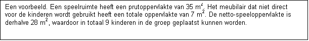Tekstvak: Een voorbeeld. Een speelruimte heeft een prutoppervlakte van 35 m2. Het meubilair dat niet direct voor de kinderen wordt gebruikt heeft een totale oppervlakte van 7 m2. De netto-speeloppervlakte is derhalve 28 m2, waardoor in totaal 9 kinderen in de groep geplaatst kunnen worden.