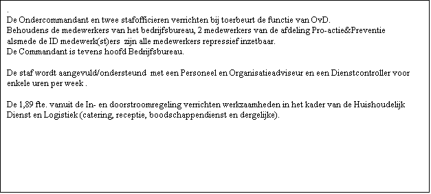 Tekstvak: .
De Ondercommandant en twee stafofficieren verrichten bij toerbeurt de functie van OvD.
Behoudens de medewerkers van het bedrijfsbureau, 2 medewerkers van de afdeling Pro-actie&Preventie alsmede de ID medewerk(st)ers  zijn alle medewerkers repressief inzetbaar.
De Commandant is tevens hoofd Bedrijfsbureau.
 
De staf wordt aangevuld/ondersteund  met een Personeel en Organisatieadviseur en een Dienstcontroller voor enkele uren per week .  

De 1,89 fte. vanuit de In- en doorstroomregeling verrichten werkzaamheden in het kader van de Huishoudelijk Dienst en Logistiek (catering, receptie, boodschappendienst en dergelijke).

