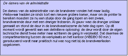 Tekstvak: De dames van de administratie

De dames van de administratie van de brandweer vonden het maar lastig. Weliswaar hadden ze sinds kort een nieuwe grotere kamer, maar om de printer te bereiken moesten ze nu een stukje door de gang lopen en een zware, brandwerende deur met een dranger trotseren. Al gauw  was de dranger onklaar gemaakt en stond de deur in de brandweerkazerne de hele dag open. Op dit moment wordt gewerkt aan een definitieve oplossing: de deur wordt door de eigen technische dienst twee meter naar achteren de gang in verplaatst. Dat daarmee de compartimentering tussen de werkplaats en het kantoor (WBDBO 60 min.) gereduceerd wordt naar praktisch nul was nog niet bij de brandweerlieden opgekomen. 

