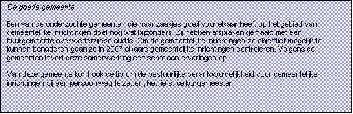 Tekstvak: De goede gemeente

Een van de onderzochte gemeenten die haar zaakjes goed voor elkaar heeft op het gebied van gemeentelijke inrichtingen doet nog wat bijzonders. Zij hebben afspraken gemaakt met een buurgemeente over wederzijdse audits. Om de gemeentelijke inrichtingen zo objectief mogelijk te kunnen benaderen gaan ze in 2007 elkaars gemeentelijke inrichtingen controleren. Volgens de gemeenten levert deze samenwerking een schat aan ervaringen op.

Van deze gemeente komt ook de tip om de bestuurlijke verantwoordelijkheid voor gemeentelijke inrichtingen bij n persoon weg te zetten, het liefst de burgemeester.

