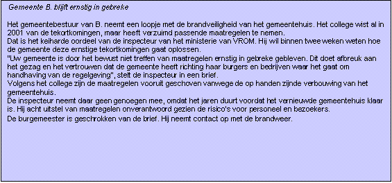 Tekstvak: Gemeente B. blijft ernstig in gebreke

Het gemeentebestuur van B. neemt een loopje met de brandveiligheid van het gemeentehuis. Het college wist al in 2001 van de tekortkomingen, maar heeft verzuimd passende maatregelen te nemen.
Dat is het keiharde oordeel van de inspecteur van het ministerie van VROM. Hij wil binnen twee weken weten hoe de gemeente deze ernstige tekortkomingen gaat oplossen.
Uw gemeente is door het bewust niet treffen van maatregelen ernstig in gebreke gebleven. Dit doet afbreuk aan het gezag en het vertrouwen dat de gemeente heeft richting haar burgers en bedrijven waar het gaat om handhaving van de regelgeving, stelt de inspecteur in een brief.
Volgens het college zijn de maatregelen vooruit geschoven vanwege de op handen zijnde verbouwing van het gemeentehuis.
De inspecteur neemt daar geen genoegen mee, omdat het jaren duurt voordat het vernieuwde gemeentehuis klaar is. Hij acht uitstel van maatregelen onverantwoord gezien de risicos voor personeel en bezoekers.
De burgemeester is geschrokken van de brief. Hij neemt contact op met de brandweer.
