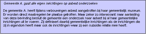 Tekstvak: Gemeente A. gaat alle eigen inrichtingen op asbest onderzoeken

De gemeente A. heeft tijdens verbouwingen asbest aangetroffen bij haar gemeentelijk museum. Er worden direct maatregelen ter plaatse getroffen. Maar zeker zo interessant: naar aanleiding van deze bevinding besluit de gemeente een onderzoek naar asbest bij al haar gemeentelijke inrichtingen uit te voeren. Zij definieert daarbij gemeentelijke inrichtingen als de inrichtingen die zij in eigendom heeft maar ook de inrichtingen waar zij een subsidie relatie mee heeft. 


