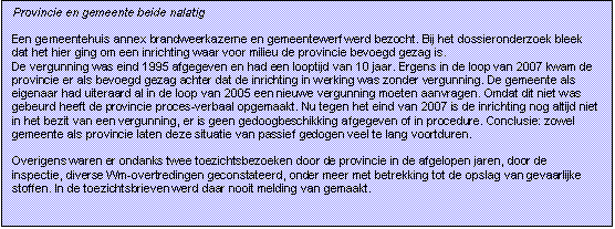 Tekstvak: Provincie en gemeente beide nalatig

Een gemeentehuis annex brandweerkazerne en gemeentewerf werd bezocht. Bij het dossieronderzoek bleek dat het hier ging om een inrichting waar voor milieu de provincie bevoegd gezag is. 
De vergunning was eind 1995 afgegeven en had een looptijd van 10 jaar. Ergens in de loop van 2007 kwam de provincie er als bevoegd gezag achter dat de inrichting in werking was zonder vergunning. De gemeente als eigenaar had uiteraard al in de loop van 2005 een nieuwe vergunning moeten aanvragen. Omdat dit niet was gebeurd heeft de provincie proces-verbaal opgemaakt. Nu tegen het eind van 2007 is de inrichting nog altijd niet in het bezit van een vergunning, er is geen gedoogbeschikking afgegeven of in procedure. Conclusie: zowel gemeente als provincie laten deze situatie van passief gedogen veel te lang voortduren.
 
Overigens waren er ondanks twee toezichtsbezoeken door de provincie in de afgelopen jaren, door de inspectie, diverse Wm-overtredingen geconstateerd, onder meer met betrekking tot de opslag van gevaarlijke stoffen. In de toezichtsbrieven werd daar nooit melding van gemaakt.
 

