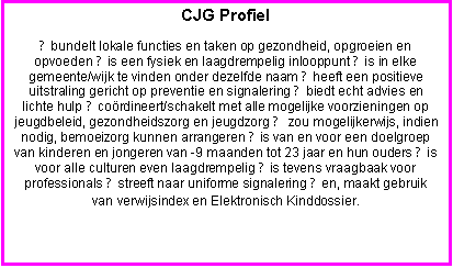 Tekstvak: CJG Profiel
● bundelt lokale functies en taken op gezondheid, opgroeien en opvoeden ● is een fysiek en laagdrempelig inlooppunt ● is in elke gemeente/wijk te vinden onder dezelfde naam ● heeft een positieve uitstraling gericht op preventie en signalering ● biedt echt advies en lichte hulp ● coördineert/schakelt met alle mogelijke voorzieningen op jeugdbeleid, gezondheidszorg en jeugdzorg ● zou mogelijkerwijs, indien nodig, bemoeizorg kunnen arrangeren ● is van en voor een doelgroep van kinderen en jongeren van -9 maanden tot 23 jaar en hun ouders ● is voor alle culturen even laagdrempelig ● is tevens vraagbaak voor professionals ● streeft naar uniforme signalering ● en, maakt gebruik van verwijsindex en Elektronisch Kinddossier.