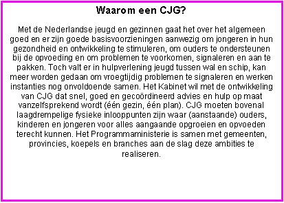 Tekstvak: Waarom een CJG?
Met de Nederlandse jeugd en gezinnen gaat het over het algemeen goed en er zijn goede basisvoorzieningen aanwezig om jongeren in hun gezondheid en ontwikkeling te stimuleren, om ouders te ondersteunen bij de opvoeding en om problemen te voorkomen, signaleren en aan te pakken. Toch valt er in hulpverlening jeugd tussen wal en schip, kan meer worden gedaan om vroegtijdig problemen te signaleren en werken instanties nog onvoldoende samen. Het Kabinet wil met de ontwikkeling van CJG dat snel, goed en gecoördineerd advies en hulp op maat vanzelfsprekend wordt (één gezin, één plan). CJG moeten bovenal laagdrempelige fysieke inlooppunten zijn waar (aanstaande) ouders, kinderen en jongeren voor alles aangaande opgroeien en opvoeden terecht kunnen. Het Programmaministerie is samen met gemeenten, provincies, koepels en branches aan de slag deze ambities te realiseren.