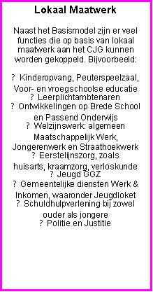 Tekstvak: Lokaal Maatwerk
Naast het Basismodel zijn er veel functies die op basis van lokaal maatwerk aan het CJG kunnen worden gekoppeld. Bijvoorbeeld:
● Kinderopvang, Peuterspeelzaal, Voor- en vroegschoolse educatie
● Leerplichtambtenaren
● Ontwikkelingen op Brede School en Passend Onderwijs
● Welzijnswerk: algemeen Maatschappelijk Werk, Jongerenwerk en Straathoekwerk
● Eerstelijnszorg, zoals
huisarts, kraamzorg, verloskunde
● Jeugd GGZ
● Gemeentelijke diensten Werk & Inkomen, waaronder Jeugdloket
● Schuldhulpverlening bij zowel ouder als jongere
● Politie en Justitie